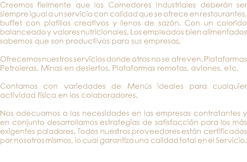 Creemos fielmente que los Comedores Industriales deberán ser siempre igual a un servicio con calidad que se ofrece en restaurantes, buffet con platillos creativos y llenos de sazón. Con un colorido balanceado y valores nutricionales. Los empleados bien alimentados sabemos que son productivos para sus empresas. Ofrecemos nuestros servicios donde otros no se atreven. Plataformas Petroleras, Minas en desiertos, Plataformas remotas, aviones, etc. Contamos con variedades de Menús ideales para cualquier actividad física en los colaboradores. Nos adecuamos a las necesidades en las empresas contratantes y en conjunto desarrollamos estrategias de satisfacción para los más exigentes paladares. Todos nuestros proveedores están certificados por nosotros mismos, lo cual garantiza una calidad total en el Servicio. 