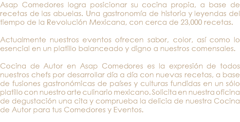 Asap Comedores logra posicionar su cocina propia, a base de recetas de las abuelas. Una gastronomía de historia y leyendas del tiempo de la Revolución Mexicana, con cerca de 23,000 recetas. Actualmente nuestros eventos ofrecen sabor, color, así como lo esencial en un platillo balanceado y digno a nuestros comensales. Cocina de Autor en Asap Comedores es la expresión de todos nuestros chefs por desarrollar día a día con nuevas recetas, a base de fusiones gastronómicas de países y culturas fundidas en un sólo platillo con nuestro arte culinario mexicano. Solicita en nuestra oficina de degustación una cita y comprueba la delicia de nuestra Cocina de Autor para tus Comedores y Eventos. 