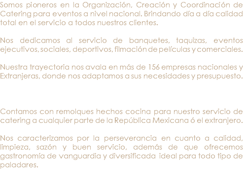 Somos pioneros en la Organización, Creación y Coordinación de Catering para eventos a nivel nacional. Brindando día a día calidad total en el servicio a todos nuestros clientes. Nos dedicamos al servicio de banquetes, taquizas, eventos ejecutivos, sociales, deportivos, filmación de películas y comerciales. Nuestra trayectoria nos avala en más de 156 empresas nacionales y Extranjeras, donde nos adaptamos a sus necesidades y presupuesto. Contamos con remolques hechos cocina para nuestro servicio de catering a cualquier parte de la República Mexicana ó el extranjero. Nos caracterizamos por la perseverancia en cuanto a calidad, limpieza, sazón y buen servicio, además de que ofrecemos gastronomía de vanguardia y diversificada ideal para todo tipo de paladares. 