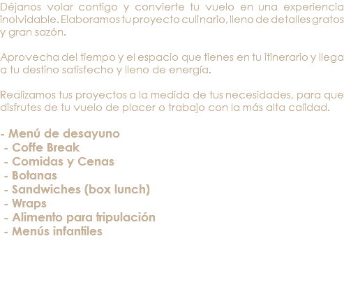 Déjanos volar contigo y convierte tu vuelo en una experiencia inolvidable. Elaboramos tu proyecto culinario, lleno de detalles gratos y gran sazón. Aprovecha del tiempo y el espacio que tienes en tu itinerario y llega a tu destino satisfecho y lleno de energía. Realizamos tus proyectos a la medida de tus necesidades, para que disfrutes de tu vuelo de placer o trabajo con la más alta calidad. - Menú de desayuno - Coffe Break - Comidas y Cenas - Botanas - Sandwiches (box lunch) - Wraps - Alimento para tripulación - Menús infantiles 