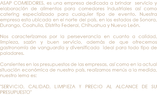 ASAP COMEDORES, es una empresa dedicada a brindar servicio y elaboración de alimentos para comedores industriales así como catering especializado para cualquier tipo de evento. Nuestra empresa esta ubicada en el norte del país, en los estados de Sonora, Durango, Coahuila, Distrito Federal, Chihuahua y Nuevo León. Nos caracterizamos por la perseverancia en cuanto a calidad, limpieza, sazón y buen servicio, además de que ofrecemos gastronomía de vanguardia y diversificada ideal para todo tipo de paladares. Consientes en los presupuestos de las empresas, así como en la actual situación económica de nuestro país, realizamos menús a la medida, nuestro lema es: "SERVICIO, CALIDAD, LIMPIEZA Y PRECIO AL ALCANCE DE SU PRESUPUESTO" 