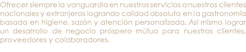 Ofrecer siempre la vanguardia en nuestros servicios a nuestros clientes nacionales y extranjeros logrando calidad absoluta en la gastronomía basada en higiene, sazón y atención personalizada. Así mismo lograr un desarrollo de negocio próspero mútuo para nuestros clientes, proveedores y colaboradores. 