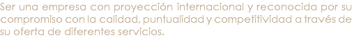 Ser una empresa con proyección internacional y reconocida por su compromiso con la calidad, puntualidad y competitividad a través de su oferta de diferentes servicios. 