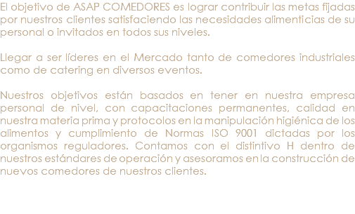 El objetivo de ASAP COMEDORES es lograr contribuir las metas fijadas por nuestros clientes satisfaciendo las necesidades alimenticias de su personal o invitados en todos sus niveles. Llegar a ser líderes en el Mercado tanto de comedores industriales como de catering en diversos eventos. Nuestros objetivos están basados en tener en nuestra empresa personal de nivel, con capacitaciones permanentes, calidad en nuestra materia prima y protocolos en la manipulación higiénica de los alimentos y cumplimiento de Normas ISO 9001 dictadas por los organismos reguladores. Contamos con el distintivo H dentro de nuestros estándares de operación y asesoramos en la construcción de nuevos comedores de nuestros clientes. 