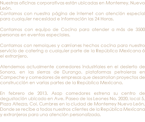 Nuestras oficinas corporativas están ubicadas en Monterrey, Nuevo León. Contamos con nuestra página de internet con atención especial para cualquier necesidad e información las 24 Horas. Contamos con equipo de Cocina para atender a más de 3500 personas en eventos especiales. Contamos con remolques y camiones hechos cocina para nuestro servicio de catering a cualquier parte de la República Mexicana ó el extranjero. Atendemos actualmente comedores industriales en el desierto de Sonora, en las sierras de Durango, plataformas petroleras en Campeche y comedores de empresas que desarrollan proyectos de construcción en varias partes de la República Mexicana. En febrero de 2013. Asap comedores estrena su centro de degustación ubicado en Ave. Paseo de los Leones No. 2020, local 5, Plaza Altezza, Col. Cumbres en la ciudad de Monterrey Nuevo León. Donde se recibe a todos nuestros clientes de la República Mexicana y extranjeros para una atención personalizada. 